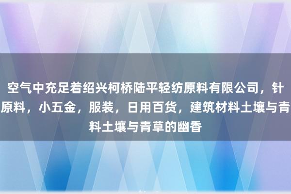 空气中充足着绍兴柯桥陆平轻纺原料有限公司,针纺织品及原料,小五金,服装,日用百货,建筑材料土壤与青草的幽香