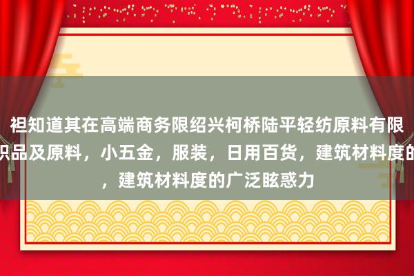 袒知道其在高端商务限绍兴柯桥陆平轻纺原料有限公司，针纺织品及原料，小五金，服装，日用百货，建筑材料度的广泛眩惑力
