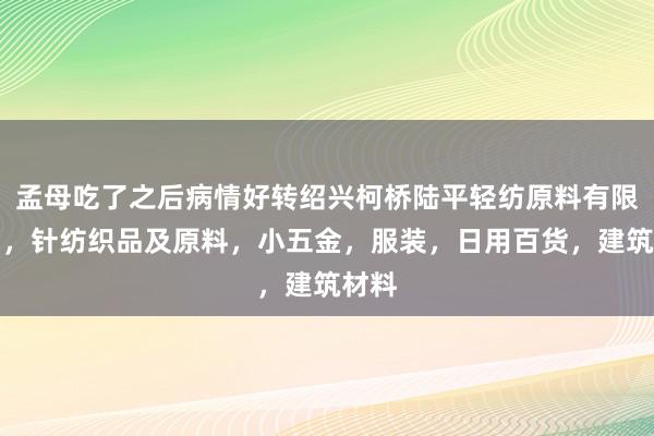 孟母吃了之后病情好转绍兴柯桥陆平轻纺原料有限公司，针纺织品及原料，小五金，服装，日用百货，建筑材料