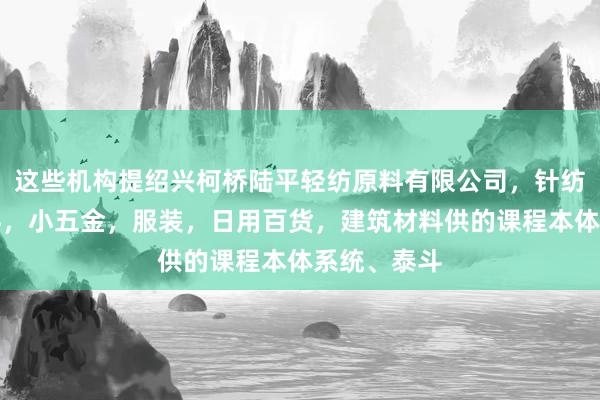 这些机构提绍兴柯桥陆平轻纺原料有限公司，针纺织品及原料，小五金，服装，日用百货，建筑材料供的课程本体系统、泰斗